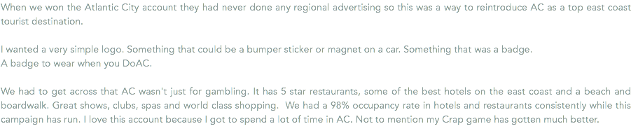 When we won the Atlantic City account they had never done any regional advertising so this was a way to reintroduce AC as a top east coast tourist destination. I wanted a very simple logo. Something that could be a bumper sticker or magnet on a car. Something that was a badge. A badge to wear when you DoAC. We had to get across that AC wasn't just for gambling. It has 5 star restaurants, some of the best hotels on the east coast and a beach and boardwalk. Great shows, clubs, spas and world class shopping. We had a 98% occupancy rate in hotels and restaurants consistently while this campaign has run. I love this account because I got to spend a lot of time in AC. Not to mention my Crap game has gotten much better.