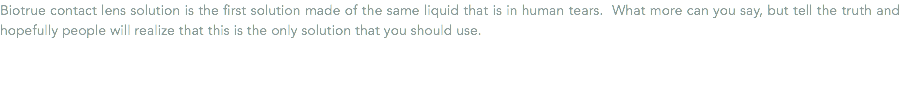 Biotrue contact lens solution is the first solution made of the same liquid that is in human tears. What more can you say, but tell the truth and hopefully people will realize that this is the only solution that you should use.