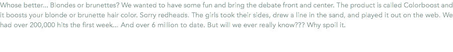 Whose better... Blondes or brunettes? We wanted to have some fun and bring the debate front and center. The product is called Colorboost and it boosts your blonde or brunette hair color. Sorry redheads. The girls took their sides, drew a line in the sand, and played it out on the web. We had over 200,000 hits the first week... And over 6 million to date. But will we ever really know??? Why spoil it. 
