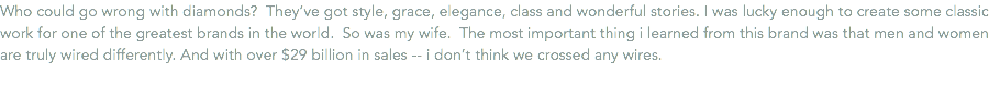Who could go wrong with diamonds? They’ve got style, grace, elegance, class and wonderful stories. I was lucky enough to create some classic work for one of the greatest brands in the world. So was my wife. The most important thing i learned from this brand was that men and women are truly wired differently. And with over $29 billion in sales -- i don’t think we crossed any wires. 