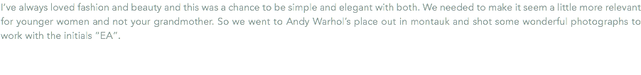 I’ve always loved fashion and beauty and this was a chance to be simple and elegant with both. We needed to make it seem a little more relevant for younger women and not your grandmother. So we went to Andy Warhol’s place out in montauk and shot some wonderful photographs to work with the initials “EA”.