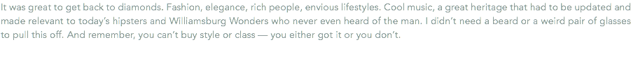It was great to get back to diamonds. Fashion, elegance, rich people, envious lifestyles. Cool music, a great heritage that had to be updated and made relevant to today’s hipsters and Williamsburg Wonders who never even heard of the man. I didn’t need a beard or a weird pair of glasses to pull this off. And remember, you can’t buy style or class — you either got it or you don’t.