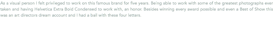 As a visual person I felt privileged to work on this famous brand for five years. Being able to work with some of the greatest photographs ever taken and having Helvetica Extra Bold Condensed to work with, an honor. Besides winning every award possible and even a Best of Show this was an art directors dream account and I had a ball with these four letters.