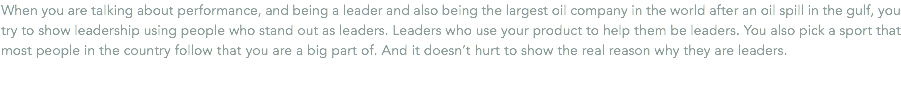 When you are talking about performance, and being a leader and also being the largest oil company in the world after an oil spill in the gulf, you try to show leadership using people who stand out as leaders. Leaders who use your product to help them be leaders. You also pick a sport that most people in the country follow that you are a big part of. And it doesn’t hurt to show the real reason why they are leaders.