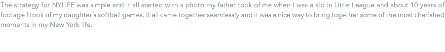 The strategy for NYLIFE was simple and it all started with a photo my father took of me when I was a kid in Little League and about 10 years of footage I took of my daughter’s softball games. It all came together seamlessly and it was a nice way to bring together some of the most cherished moments in my New York life.