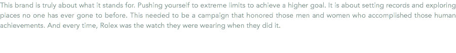 This brand is truly about what it stands for. Pushing yourself to extreme limits to achieve a higher goal. It is about setting records and exploring places no one has ever gone to before. This needed to be a campaign that honored those men and women who accomplished those human achievements. And every time, Rolex was the watch they were wearing when they did it.