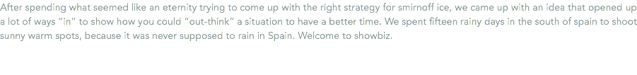 After spending what seemed like an eternity trying to come up with the right strategy for smirnoff ice, we came up with an idea that opened up a lot of ways “in” to show how you could “out-think” a situation to have a better time. We spent fifteen rainy days in the south of spain to shoot sunny warm spots, because it was never supposed to rain in Spain. Welcome to showbiz.