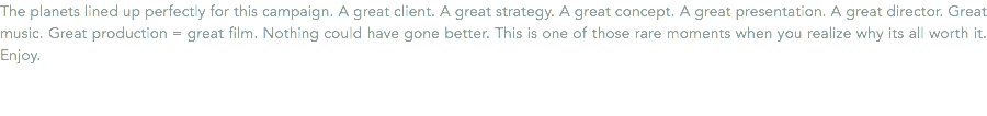 The planets lined up perfectly for this campaign. A great client. A great strategy. A great concept. A great presentation. A great director. Great music. Great production = great film. Nothing could have gone better. This is one of those rare moments when you realize why its all worth it. Enjoy.