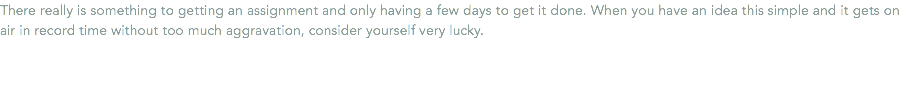 There really is something to getting an assignment and only having a few days to get it done. When you have an idea this simple and it gets on air in record time without too much aggravation, consider yourself very lucky.