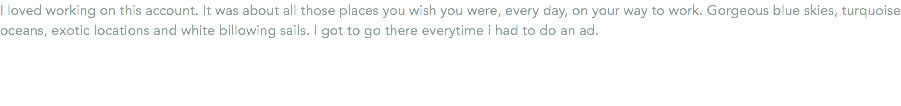 I loved working on this account. It was about all those places you wish you were, every day, on your way to work. Gorgeous blue skies, turquoise oceans, exotic locations and white billowing sails. I got to go there everytime i had to do an ad.
