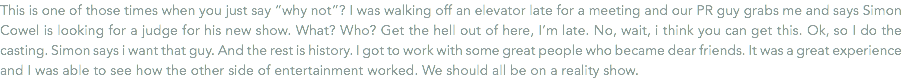 This is one of those times when you just say “why not”? I was walking off an elevator late for a meeting and our PR guy grabs me and says Simon Cowel is looking for a judge for his new show. What? Who? Get the hell out of here, I’m late. No, wait, i think you can get this. Ok, so I do the casting. Simon says i want that guy. And the rest is history. I got to work with some great people who became dear friends. It was a great experience and I was able to see how the other side of entertainment worked. We should all be on a reality show.